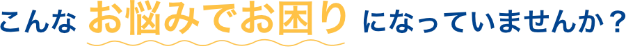 こんな お悩みでお困り になっていませんか？