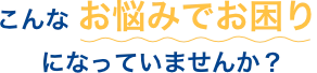 こんな お悩みでお困り になっていませんか？